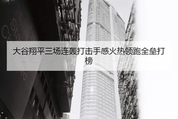 大谷翔平三场连轰打击手感火热领跑全垒打榜