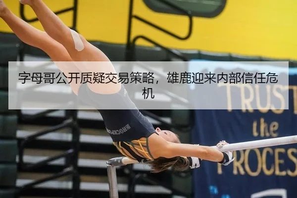 字母哥公开质疑交易策略，雄鹿迎来内部信任危机