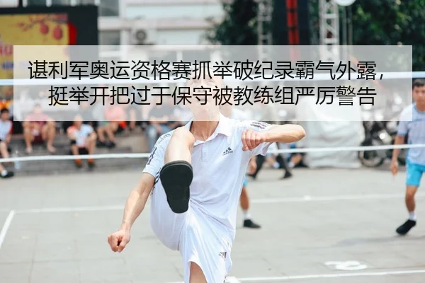 谌利军奥运资格赛抓举破纪录霸气外露，挺举开把过于保守被教练组严厉警告