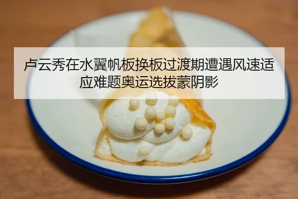 卢云秀在水翼帆板换板过渡期遭遇风速适应难题奥运选拔蒙阴影